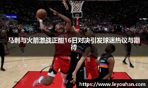 马刺与火箭激战正酣16日对决引发球迷热议与期待