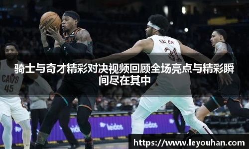 骑士与奇才精彩对决视频回顾全场亮点与精彩瞬间尽在其中
