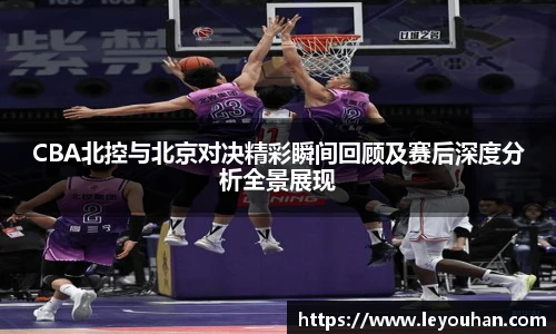 今年会CBA北控与北京对决精彩瞬间回顾及赛后深度分析全景展现
